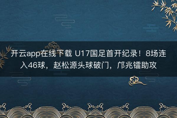 开云app在线下载 U17国足首开纪录!8场连入46球,赵松源头球破门,邝兆镭助攻