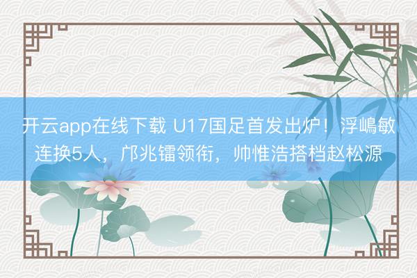 开云app在线下载 U17国足首发出炉！浮嶋敏连换5人，邝兆镭领衔，帅惟浩搭档赵松源
