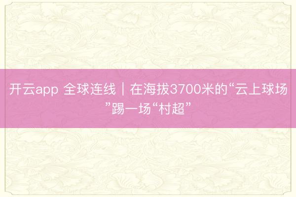 开云app 全球连线｜在海拔3700米的“云上球场”踢一场“村超”