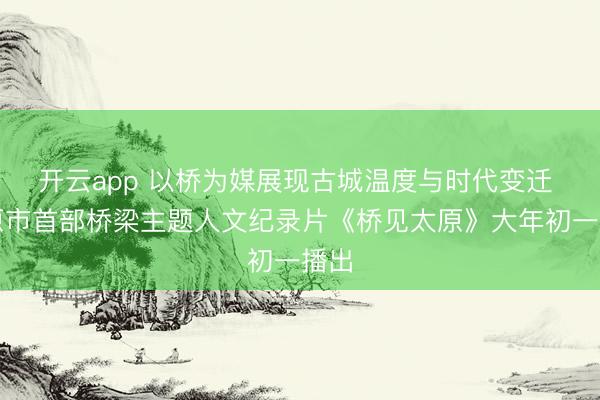 开云app 以桥为媒展现古城温度与时代变迁 太原市首部桥梁主题人文纪录片《桥见太原》大年初一播出