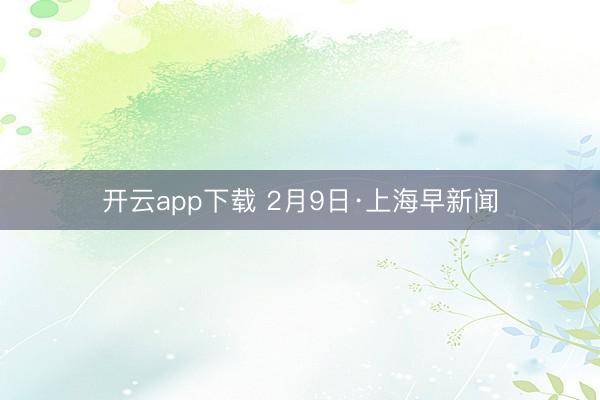 开云app下载 2月9日·上海早新闻