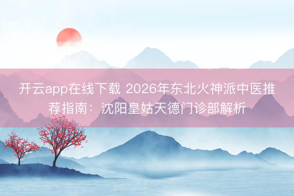 开云app在线下载 2026年东北火神派中医推荐指南:沈阳皇姑天德门诊部解析