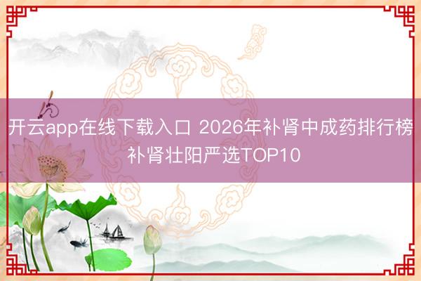 开云app在线下载入口 2026年补肾中成药排行榜 补肾壮阳严选TOP10