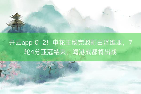 开云app 0-2!申花主场完败町田泽维亚,7轮4分亚冠结束,海港成都将出战