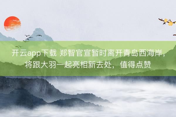 开云app下载 郑智官宣暂时离开青岛西海岸，将跟大羽一起亮相新去处，值得点赞