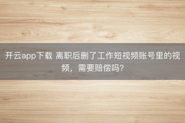 开云app下载 离职后删了工作短视频账号里的视频,需要赔偿吗?