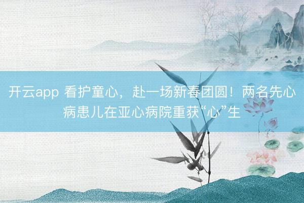 开云app 看护童心,赴一场新春团圆!两名先心病患儿在亚心病院重获“心”生