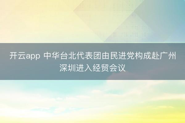 开云app 中华台北代表团由民进党构成赴广州深圳进入经贸会议