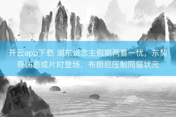 开云app下载 湖东说念主假期两喜一忧,东契奇伤愈或片时登场,布朗尼压制同届状元