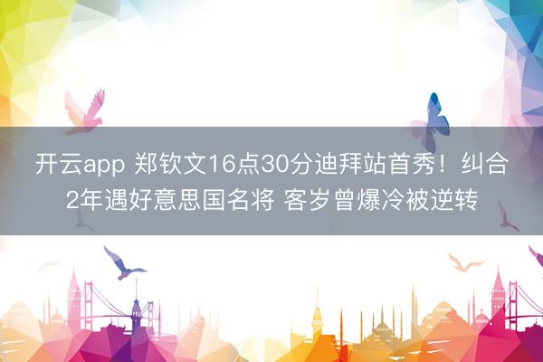 开云app 郑钦文16点30分迪拜站首秀！纠合2年遇好意思国名将 客岁曾爆冷被逆转