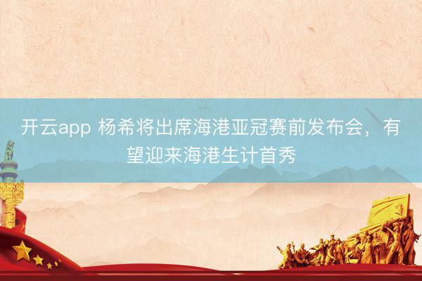 开云app 杨希将出席海港亚冠赛前发布会,有望迎来海港生计首秀