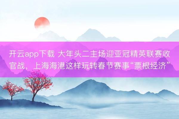 开云app下载 大年头二主场迎亚冠精英联赛收官战,上海海港这样玩转春节赛事“票根经济”