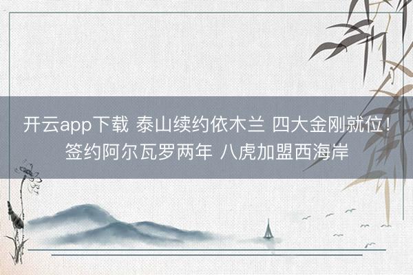 开云app下载 泰山续约依木兰 四大金刚就位！签约阿尔瓦罗两年 八虎加盟西海岸