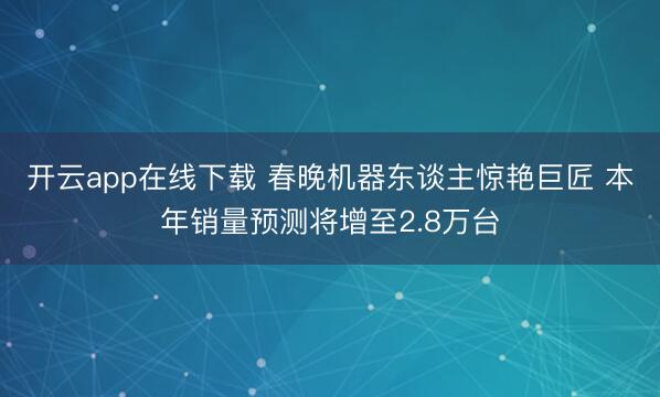 开云app在线下载 春晚机器东谈主惊艳巨匠 本年销量预测将增至2.8万台