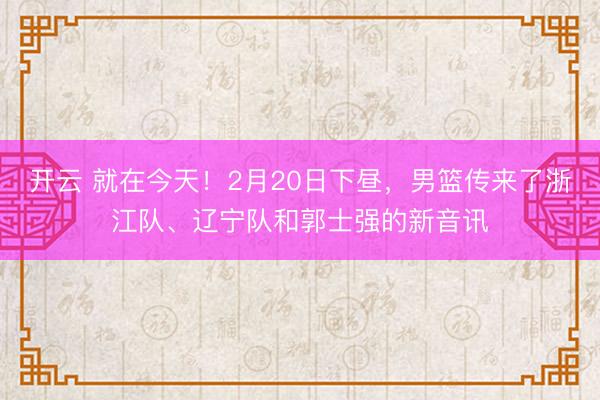 开云 就在今天!2月20日下昼,男篮传来了浙江队、辽宁队和郭士强的新音讯