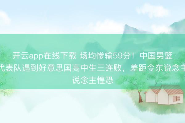开云app在线下载 场均惨输59分!中国男篮高中代表队遇到好意思国高中生三连败,差距令东说念主惶恐