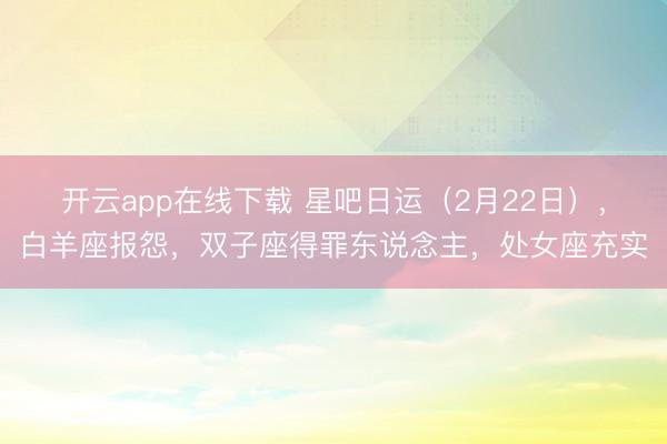 开云app在线下载 星吧日运(2月22日),白羊座报怨,双子座得罪东说念主,处女座充实