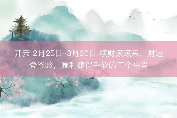 开云 2月25日~3月20日 横财滚滚来,财运登岑岭,赢利赚得手软的三个生肖