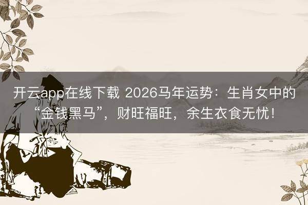 开云app在线下载 2026马年运势：生肖女中的“金钱黑马”，财旺福旺，余生衣食无忧！