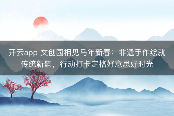 开云app 文创园相见马年新春：非遗手作绘就传统新韵，行动打卡定格好意思好时光