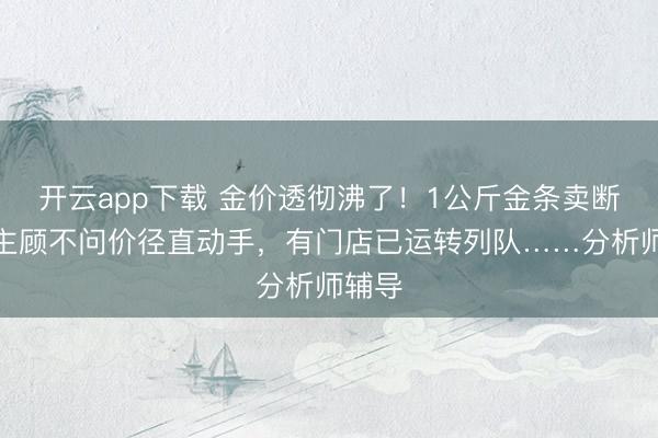 开云app下载 金价透彻沸了!1公斤金条卖断货,主顾不问价径直动手,有门店已运转列队……分析师辅导