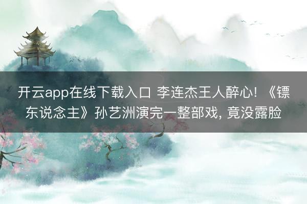 开云app在线下载入口 李连杰王人醉心! 《镖东说念主》孙艺洲演完一整部戏, 竟没露脸