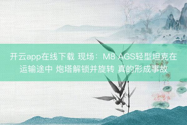 开云app在线下载 现场:M8 AGS轻型坦克在运输途中 炮塔解锁并旋转 真的形成事故
