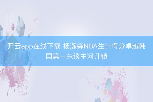 开云app在线下载 杨瀚森NBA生计得分卓越韩国第一东谈主河升镇