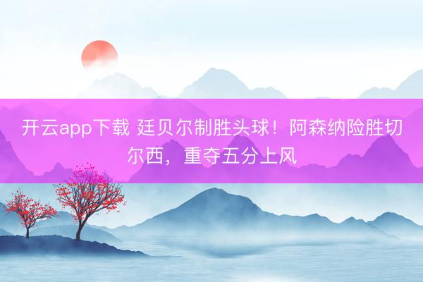 开云app下载 廷贝尔制胜头球!阿森纳险胜切尔西,重夺五分上风