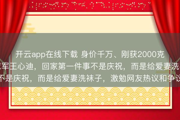开云app在线下载 身价千万、刚获2000克黄金和两套洋房的奥运冠军王心迪,回家第一件事不是庆祝,而是给爱妻洗袜子,激勉网友热议和争议