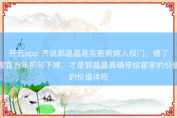 开云app 齐说郭晶晶是灰密斯嫁入权门,错了,霍震霆当年那句下嫁,才是郭晶晶真确带给霍家的价值体现