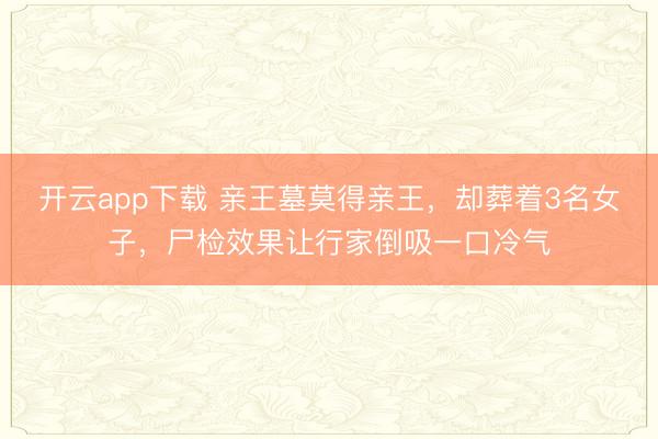 开云app下载 亲王墓莫得亲王,却葬着3名女子,尸检效果让行家倒吸一口冷气