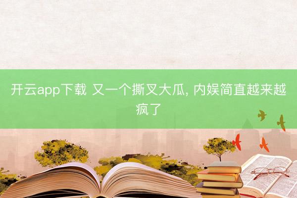 开云app下载 又一个撕叉大瓜， 内娱简直越来越疯了