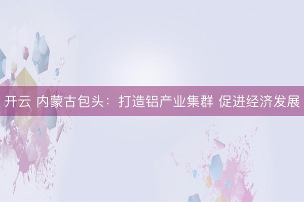开云 内蒙古包头：打造铝产业集群 促进经济发展