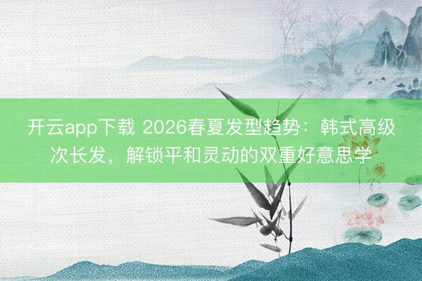 开云app下载 2026春夏发型趋势:韩式高级次长发,解锁平和灵动的双重好意思学