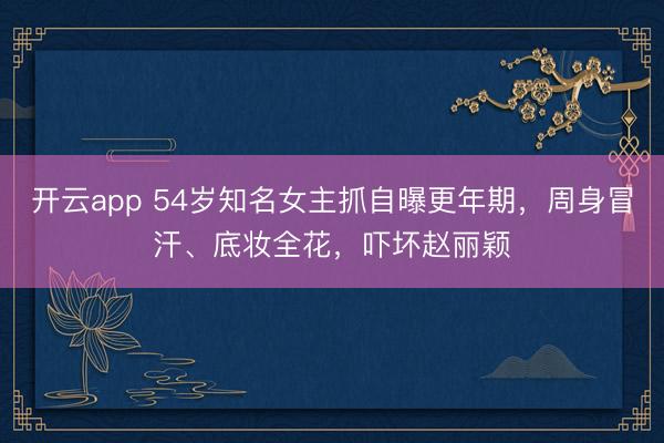 开云app 54岁知名女主抓自曝更年期,周身冒汗、底妆全花,吓坏赵丽颖