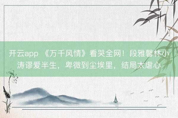 开云app 《万千风情》看哭全网！段雅馨林小涛谬爱半生，卑微到尘埃里，结局太虐心