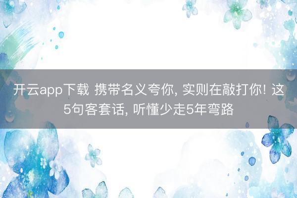 开云app下载 携带名义夸你, 实则在敲打你! 这5句客套话, 听懂少走5年弯路
