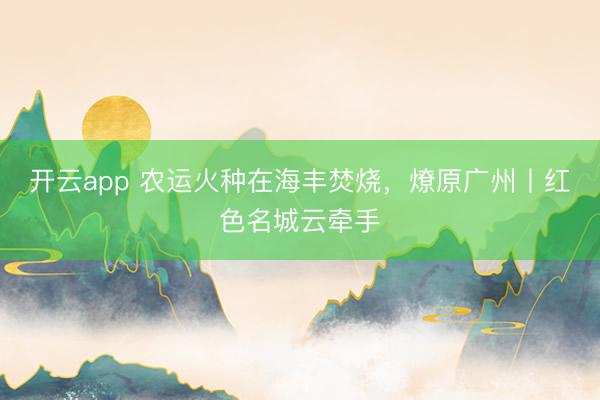 开云app 农运火种在海丰焚烧，燎原广州丨红色名城云牵手