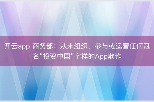 开云app 商务部:从未组织、参与或运营任何冠名“投资中国”字样的App欺诈