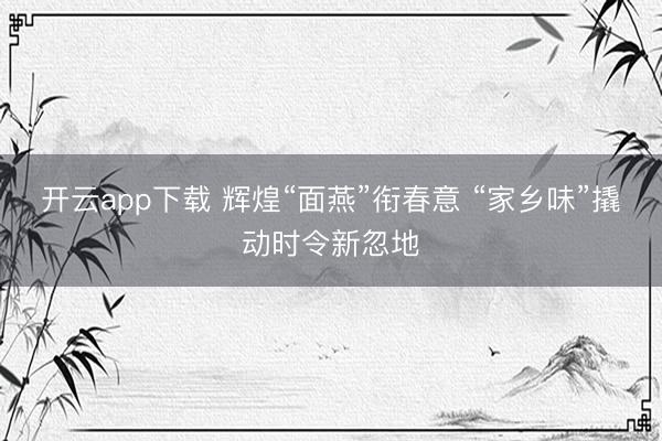 开云app下载 辉煌“面燕”衔春意 “家乡味”撬动时令新忽地