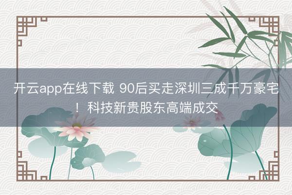 开云app在线下载 90后买走深圳三成千万豪宅!科技新贵股东高端成交