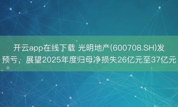 开云app在线下载 光明地产(600708.SH)发预亏，展望2025年度归母净损失26亿元至37亿元