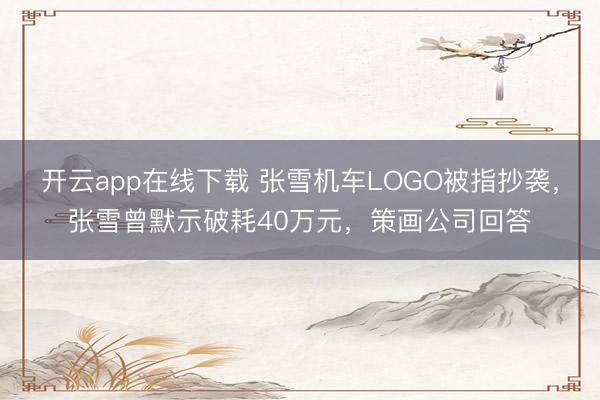 开云app在线下载 张雪机车LOGO被指抄袭,张雪曾默示破耗40万元,策画公司回答