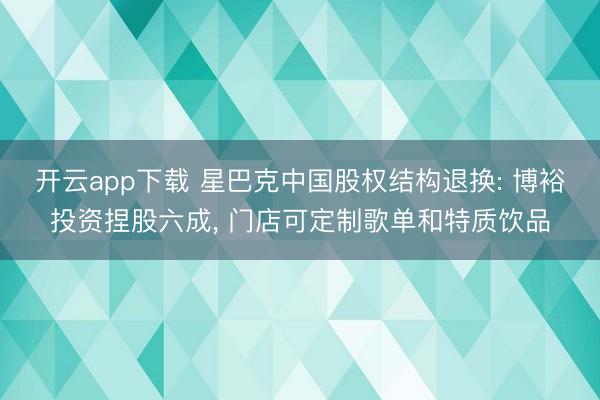 开云app下载 星巴克中国股权结构退换: 博裕投资捏股六成， 门店可定制歌单和特质饮品