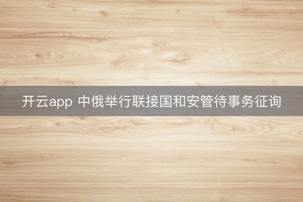 开云app 中俄举行联接国和安管待事务征询
