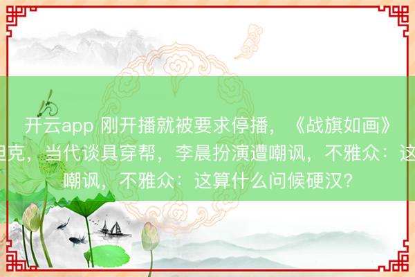 开云app 刚开播就被要求停播，《战旗如画》翻车，被指塑料坦克，当代谈具穿帮，李晨扮演遭嘲讽，不雅众：这算什么问候硬汉?