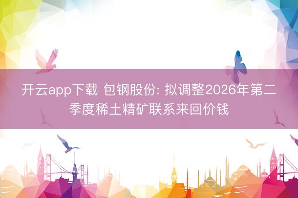 开云app下载 包钢股份: 拟调整2026年第二季度稀土精矿联系来回价钱