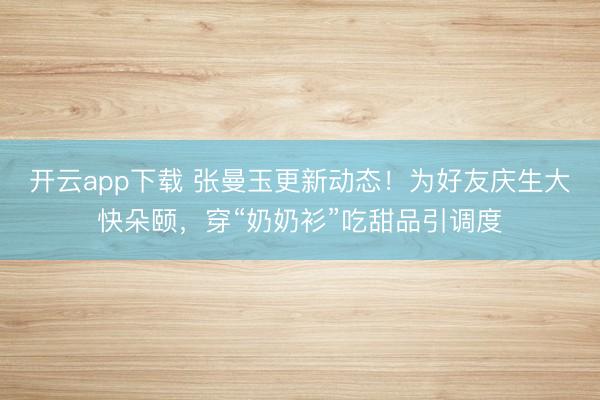 开云app下载 张曼玉更新动态！为好友庆生大快朵颐，穿“奶奶衫”吃甜品引调度