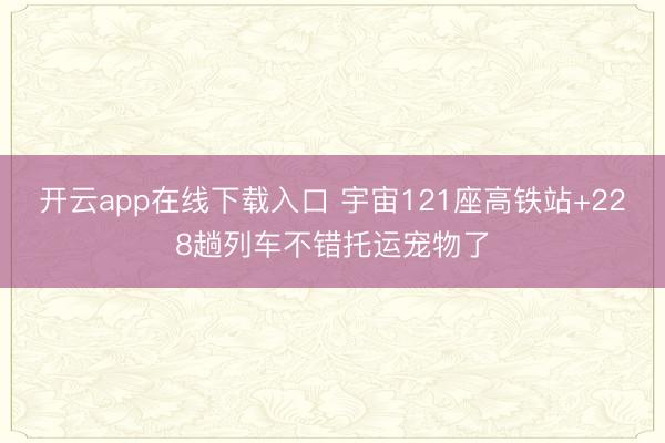 开云app在线下载入口 宇宙121座高铁站+228趟列车不错托运宠物了